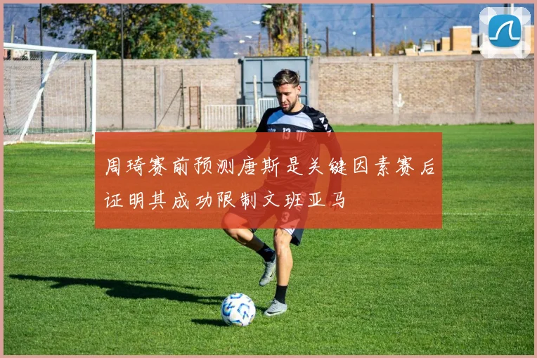 周琦赛前预测唐斯是关键因素赛后证明其成功限制文班亚马
