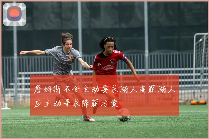 詹姆斯不会主动要求湖人高薪湖人应主动寻求降薪方案