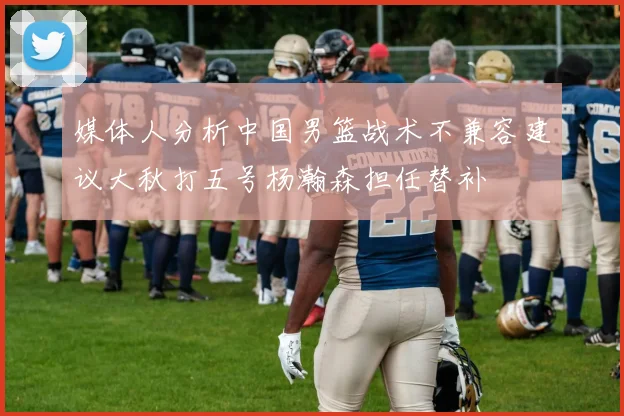 媒体人分析中国男篮战术不兼容建议大秋打五号杨瀚森担任替补