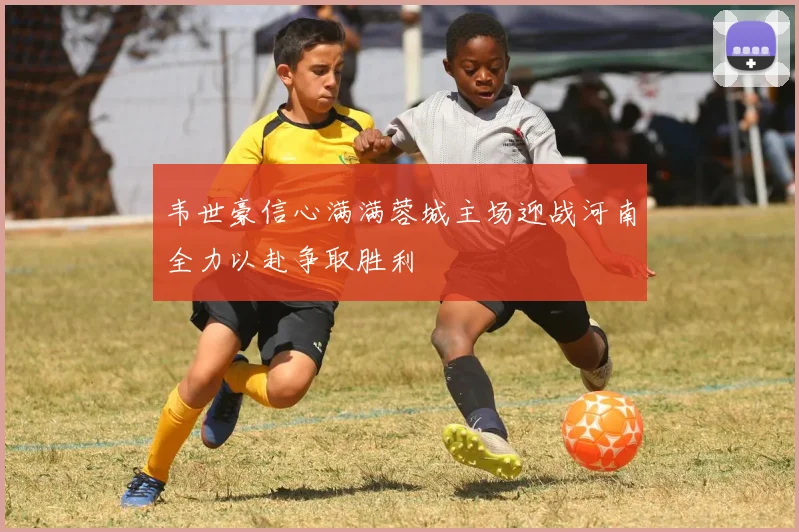 韦世豪信心满满蓉城主场迎战河南全力以赴争取胜利