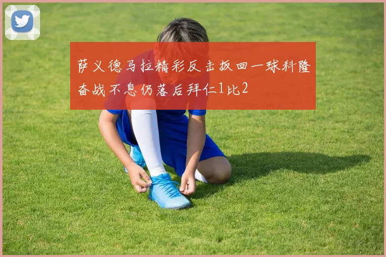 萨义德马拉精彩反击扳回一球科隆奋战不息仍落后拜仁1比2