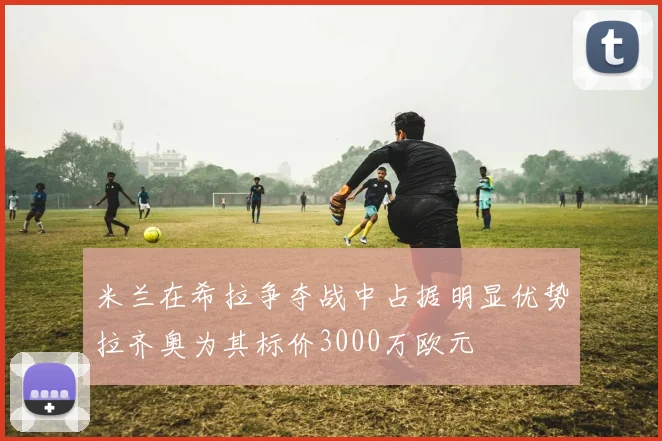 米兰在希拉争夺战中占据明显优势拉齐奥为其标价3000万欧元
