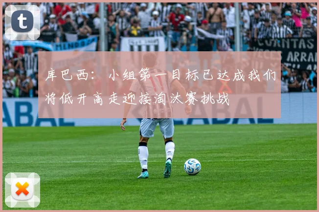 库巴西：小组第一目标已达成我们将低开高走迎接淘汰赛挑战