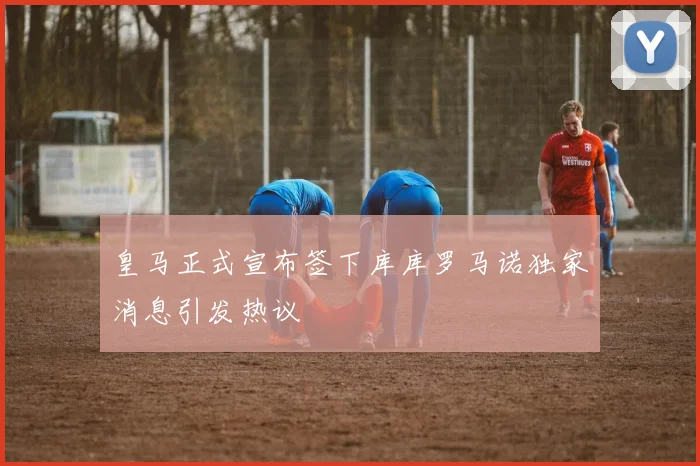 皇马正式宣布签下库库罗马诺独家消息引发热议