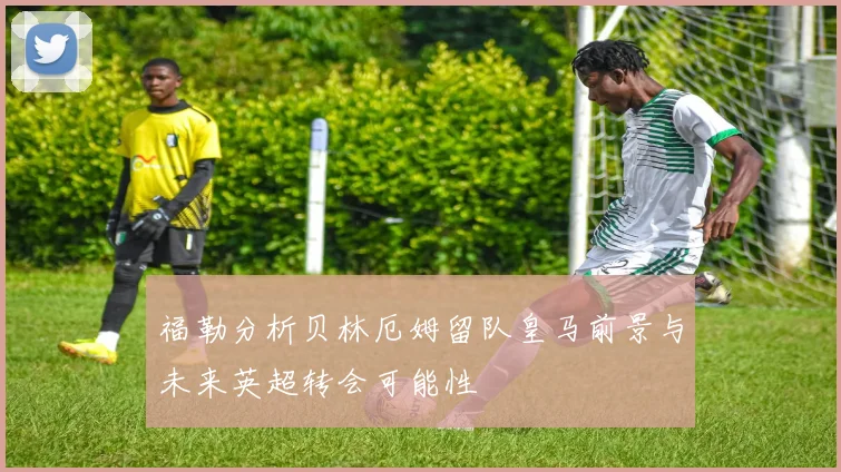福勒分析贝林厄姆留队皇马前景与未来英超转会可能性