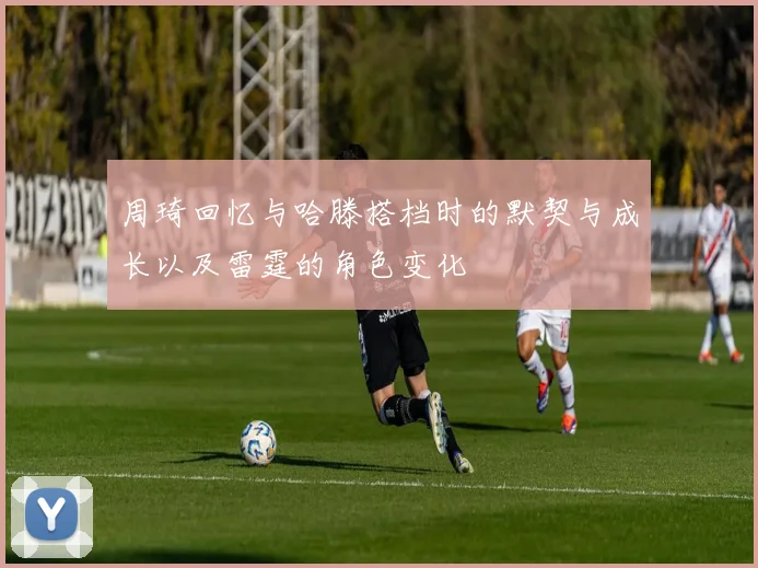 周琦回忆与哈滕搭档时的默契与成长以及雷霆的角色变化